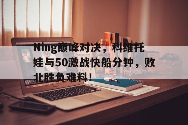 Ning巅峰对决，科维托娃与50激战快船分钟，败北胜负难料！